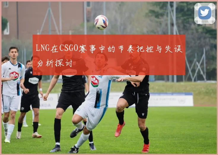 LNG在CSGO赛事中的节奏把控与失误分析探讨