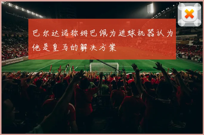巴尔达诺称姆巴佩为进球机器认为他是皇马的解决方案