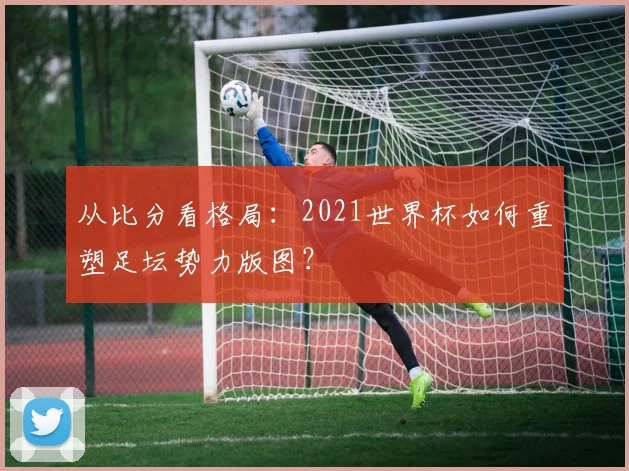 从比分看格局：2021世界杯如何重塑足坛势力版图？