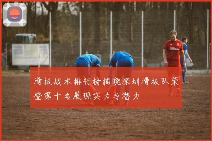 滑板战术排行榜揭晓深圳滑板队荣登第十名展现实力与潜力