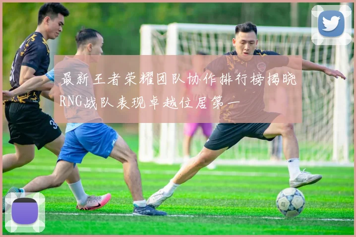 最新王者荣耀团队协作排行榜揭晓RNG战队表现卓越位居第一