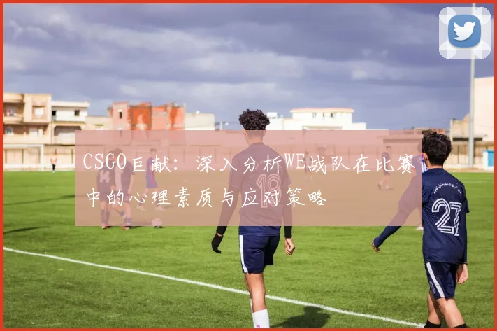 CSGO巨献：深入分析WE战队在比赛中的心理素质与应对策略