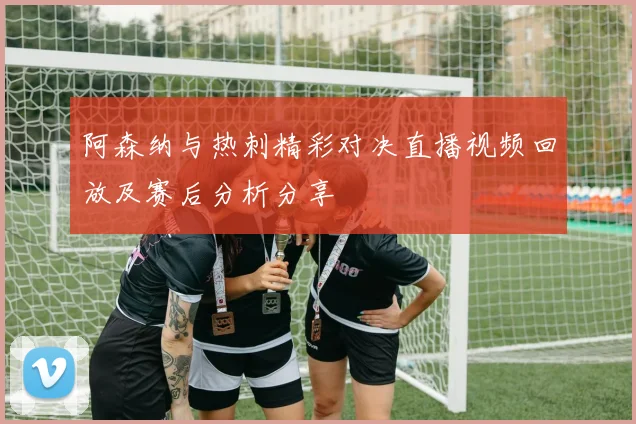 阿森纳与热刺精彩对决直播视频回放及赛后分析分享