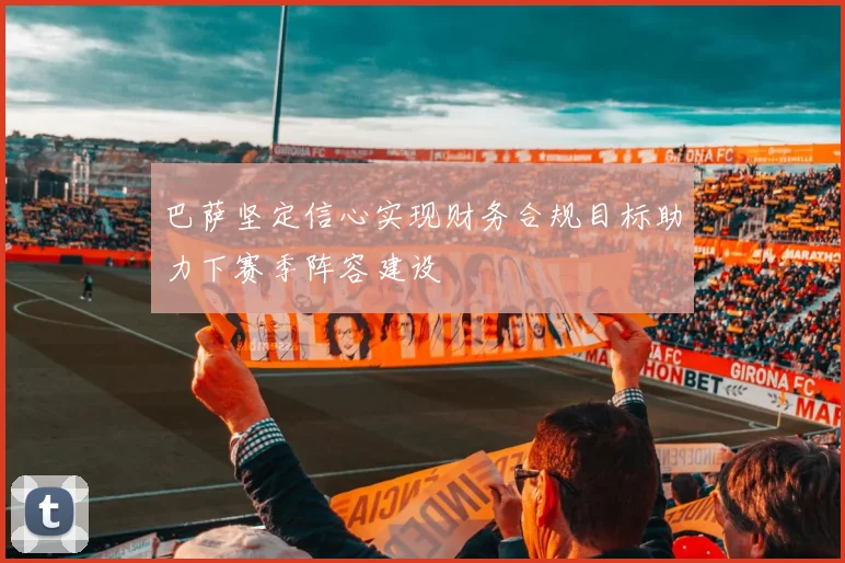 巴萨坚定信心实现财务合规目标助力下赛季阵容建设