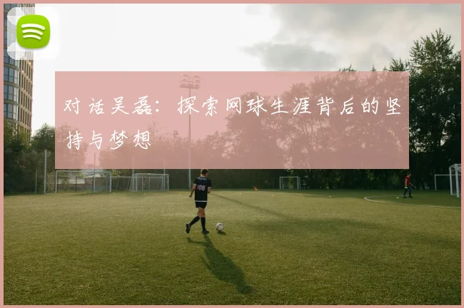 对话吴磊：探索网球生涯背后的坚持与梦想