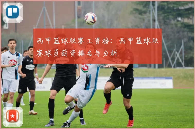 西甲篮球联赛工资榜：西甲篮球联赛球员薪资排名与分析