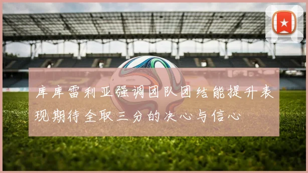 库库雷利亚强调团队团结能提升表现期待全取三分的决心与信心